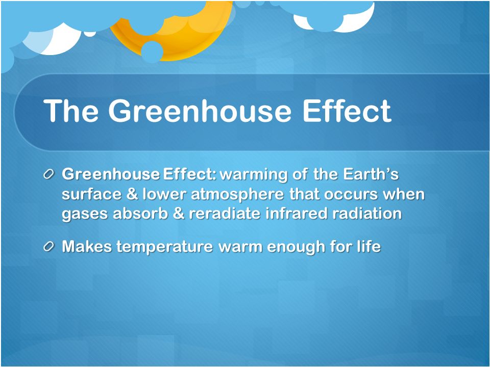 The Greenhouse Effect Greenhouse Effect: warming of the Earth’s surface & lower atmosphere that occurs when gases absorb & reradiate infrared radiation Makes temperature warm enough for life