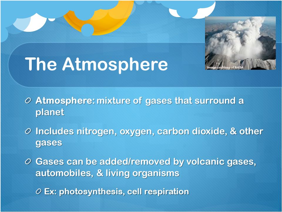 The Atmosphere Atmosphere: mixture of gases that surround a planet Includes nitrogen, oxygen, carbon dioxide, & other gases Gases can be added/removed by volcanic gases, automobiles, & living organisms Ex: photosynthesis, cell respiration