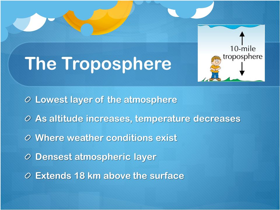 The Troposphere Lowest layer of the atmosphere As altitude increases, temperature decreases Where weather conditions exist Densest atmospheric layer Extends 18 km above the surface