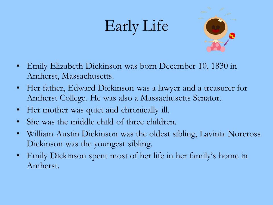 Early Life Emily Elizabeth Dickinson was born December 10, 1830 in Amherst, Massachusetts.