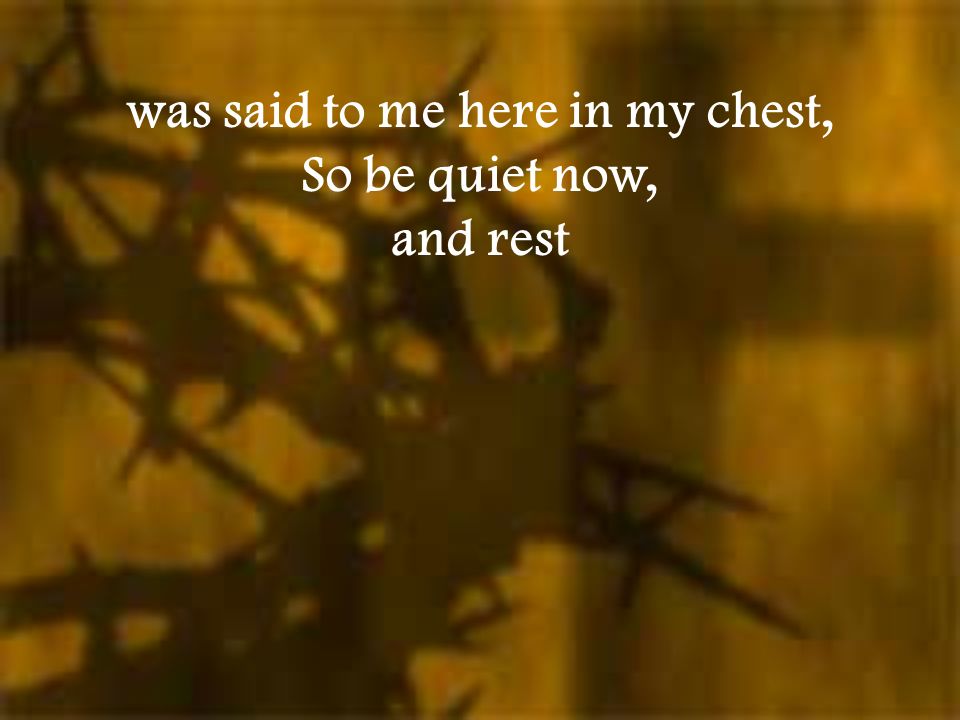 was said to me here in my chest, So be quiet now, and rest