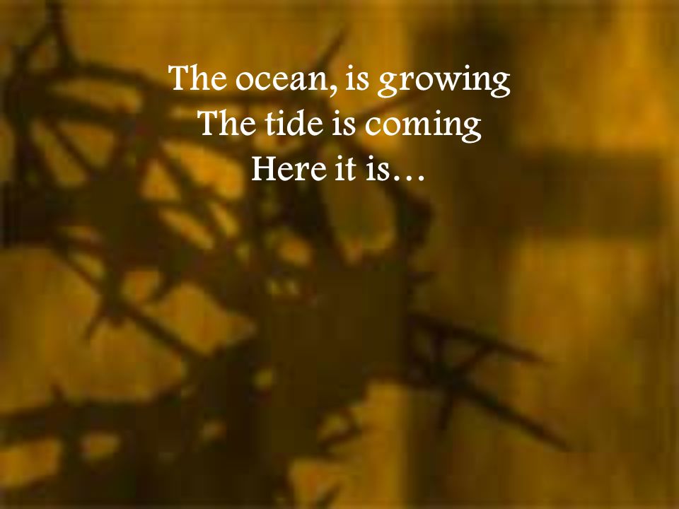 The ocean, is growing The tide is coming Here it is…