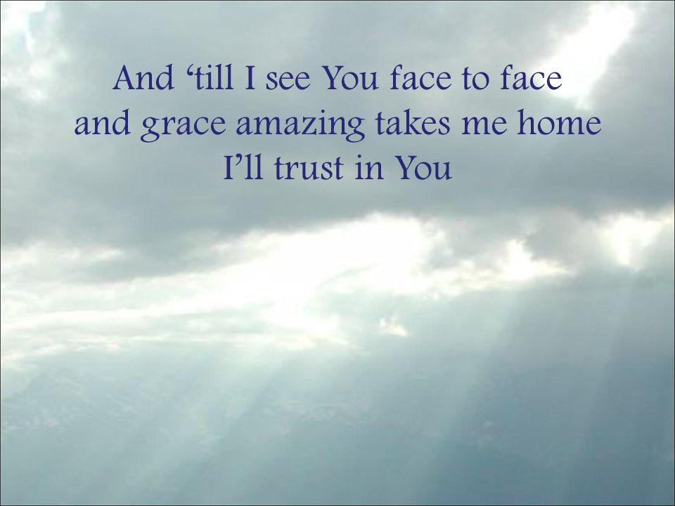 And ‘till I see You face to face and grace amazing takes me home I’ll trust in You