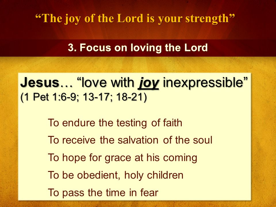 The joy of the Lord is your strength Jesus… love with joy inexpressible (1 Pet 1:6-9; 13-17; 18-21) To endure the testing of faith To receive the salvation of the soul To hope for grace at his coming To be obedient, holy children To pass the time in fear Jesus… love with joy inexpressible (1 Pet 1:6-9; 13-17; 18-21) To endure the testing of faith To receive the salvation of the soul To hope for grace at his coming To be obedient, holy children To pass the time in fear