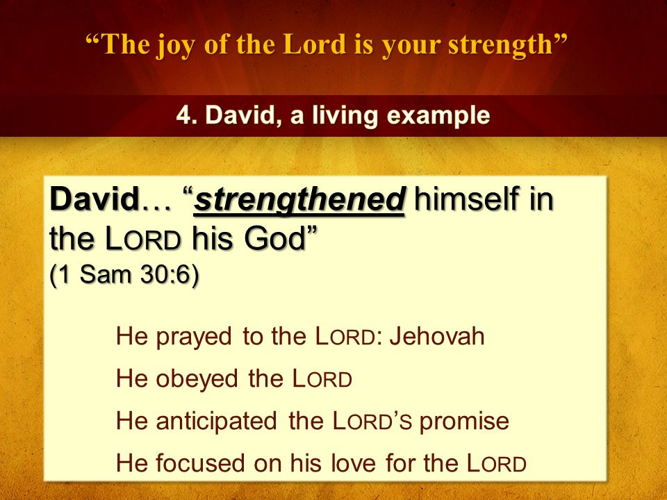The joy of the Lord is your strength David… strengthened himself in the L ORD his God (1 Sam 30:6) He prayed to the L ORD : Jehovah He obeyed the L ORD He anticipated the L ORD ’ S promise He focused on his love for the L ORD David… strengthened himself in the L ORD his God (1 Sam 30:6) He prayed to the L ORD : Jehovah He obeyed the L ORD He anticipated the L ORD ’ S promise He focused on his love for the L ORD