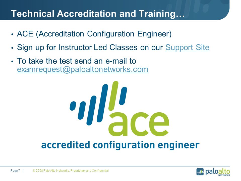 Technical Accreditation and Training… ACE (Accreditation Configuration Engineer) Sign up for Instructor Led Classes on our Support SiteSupport Site To take the test send an  to  © 2008 Palo Alto Networks.