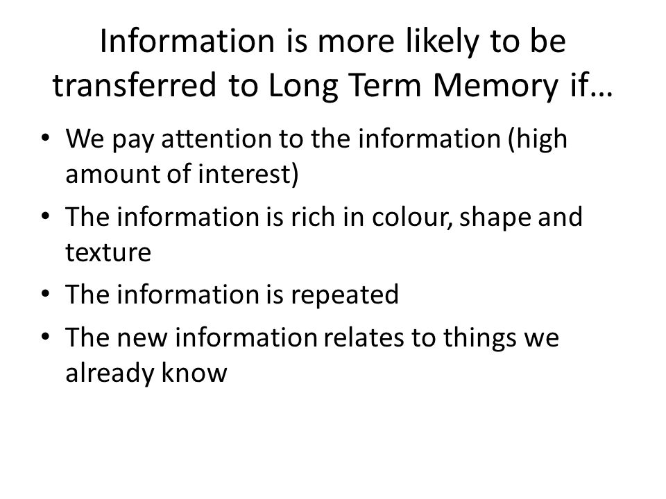 Information is more likely to be transferred to Long Term Memory if… We pay attention to the information (high amount of interest) The information is rich in colour, shape and texture The information is repeated The new information relates to things we already know