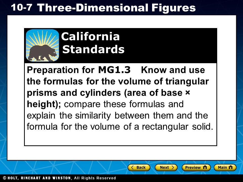 Holt CA Course Three-Dimensional Figures Preparation for MG1.3 Know and use the formulas for the volume of triangular prisms and cylinders (area of base × height); compare these formulas and explain the similarity between them and the formula for the volume of a rectangular solid.