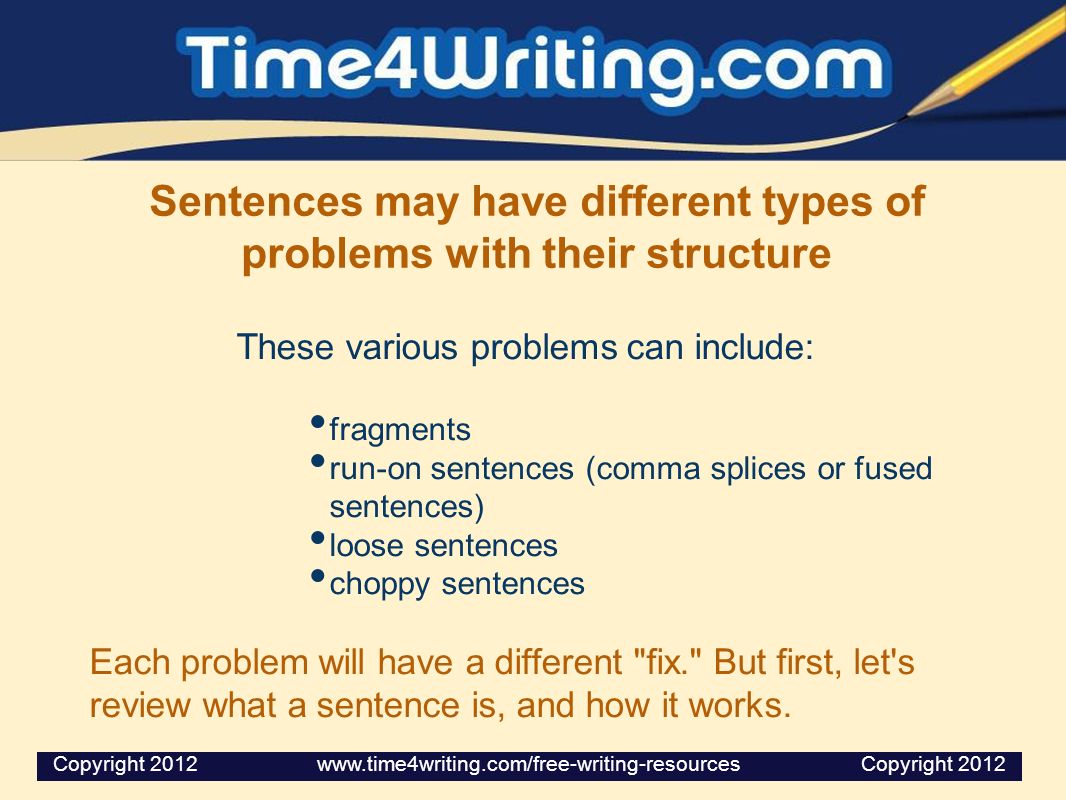 Sentences may have different types of problems with their structure These various problems can include: fragments run-on sentences (comma splices or fused sentences) loose sentences choppy sentences Each problem will have a different fix. But first, let s review what a sentence is, and how it works.