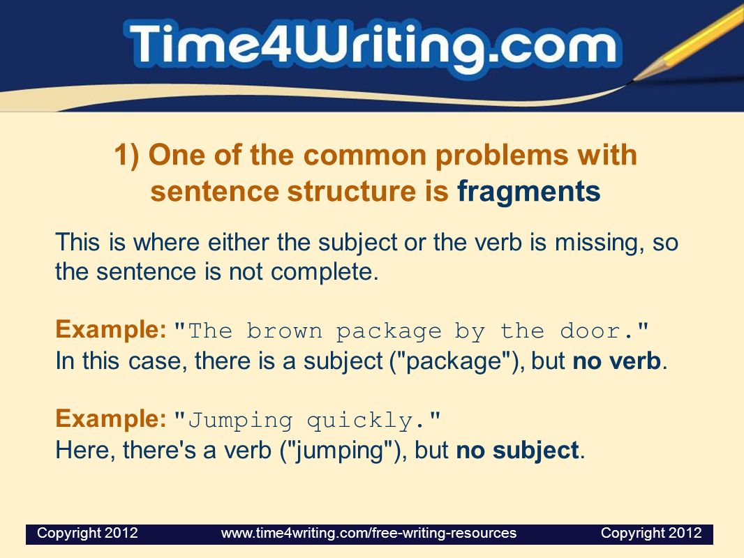 1) One of the common problems with sentence structure is fragments This is where either the subject or the verb is missing, so the sentence is not complete.