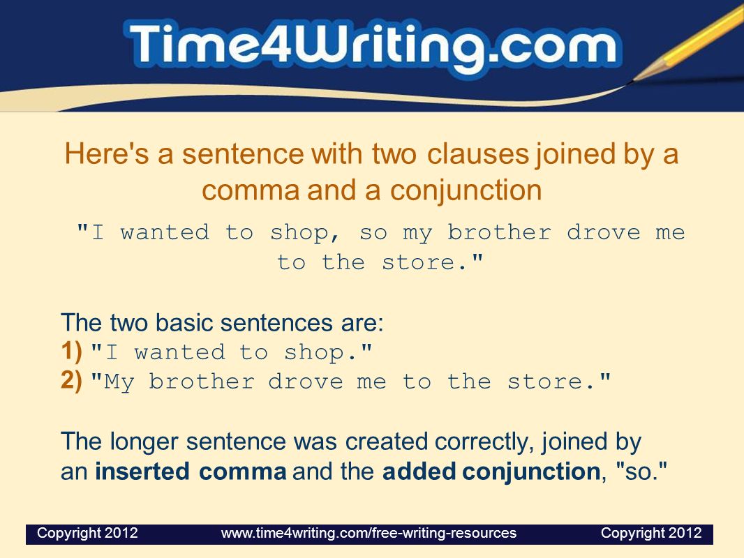 Here s a sentence with two clauses joined by a comma and a conjunction I wanted to shop, so my brother drove me to the store. The two basic sentences are: 1) I wanted to shop. 2) My brother drove me to the store. The longer sentence was created correctly, joined by an inserted comma and the added conjunction, so. Copyright Copyright 2012