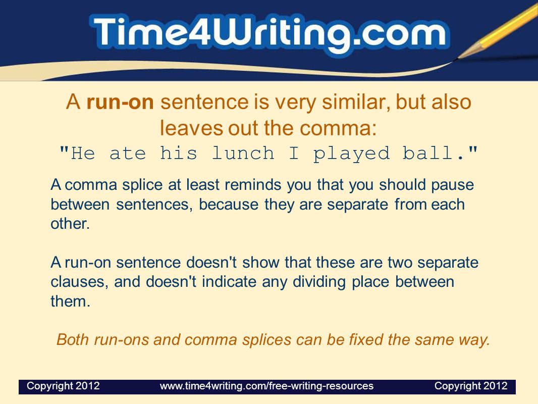 A run-on sentence is very similar, but also leaves out the comma: He ate his lunch I played ball. A comma splice at least reminds you that you should pause between sentences, because they are separate from each other.
