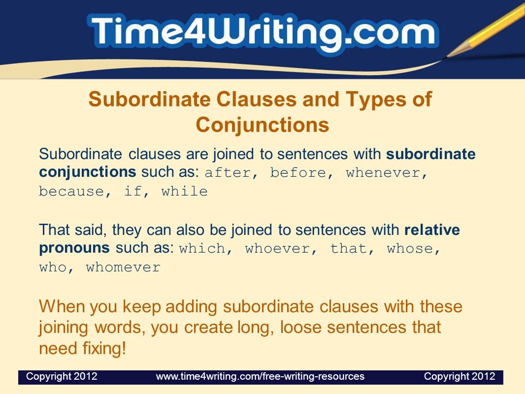 Subordinate Clauses and Types of Conjunctions Subordinate clauses are joined to sentences with subordinate conjunctions such as: after, before, whenever, because, if, while That said, they can also be joined to sentences with relative pronouns such as: which, whoever, that, whose, who, whomever When you keep adding subordinate clauses with these joining words, you create long, loose sentences that need fixing.