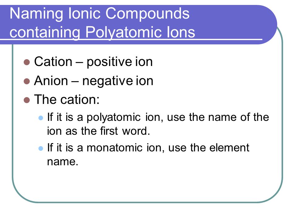 Naming Ionic Compounds containing Polyatomic Ions Cation – positive ion Anion – negative ion The cation: If it is a polyatomic ion, use the name of the ion as the first word.
