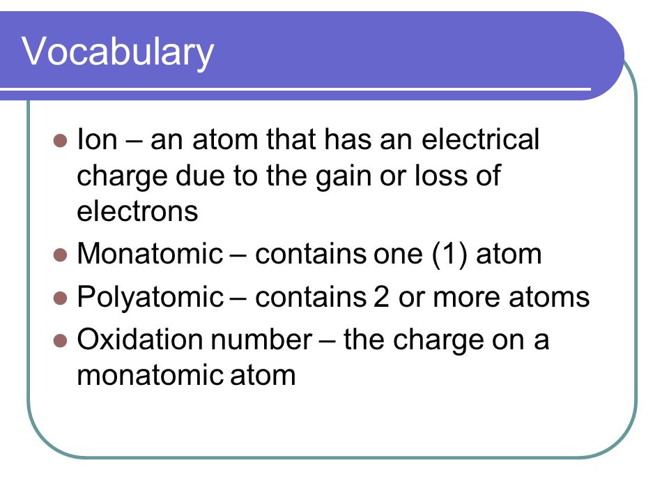 Vocabulary Ion – an atom that has an electrical charge due to the gain or loss of electrons Monatomic – contains one (1) atom Polyatomic – contains 2 or more atoms Oxidation number – the charge on a monatomic atom