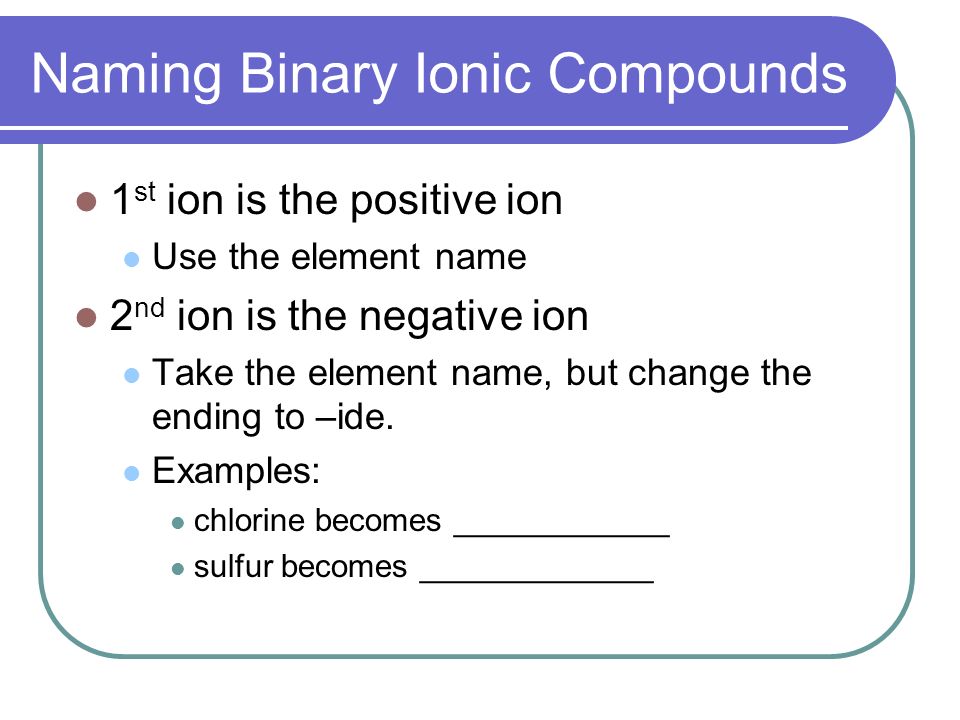 Naming Binary Ionic Compounds 1 st ion is the positive ion Use the element name 2 nd ion is the negative ion Take the element name, but change the ending to –ide.