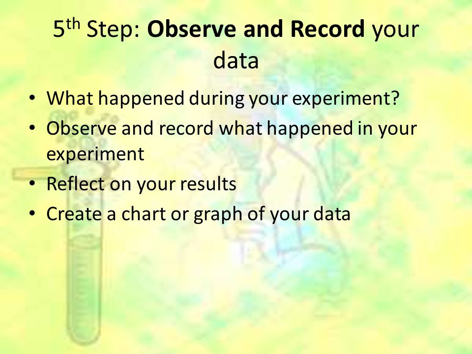 5 th Step: Observe and Record your data What happened during your experiment.