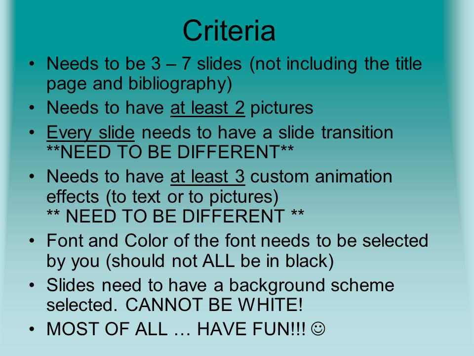 Criteria Needs to be 3 – 7 slides (not including the title page and bibliography) Needs to have at least 2 pictures Every slide needs to have a slide transition **NEED TO BE DIFFERENT** Needs to have at least 3 custom animation effects (to text or to pictures) ** NEED TO BE DIFFERENT ** Font and Color of the font needs to be selected by you (should not ALL be in black) Slides need to have a background scheme selected.