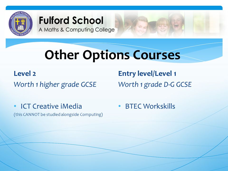 Other Options Courses Level 2 Worth 1 higher grade GCSE ICT Creative iMedia (this CANNOT be studied alongside Computing) Entry level/Level 1 Worth 1 grade D-G GCSE BTEC Workskills