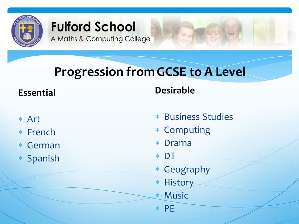 Progression from GCSE to A Level Essential  Art  French  German  Spanish Desirable  Business Studies  Computing  Drama  DT  Geography  History  Music  PE