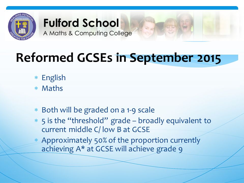 Reformed GCSEs in September 2015  English  Maths  Both will be graded on a 1-9 scale  5 is the threshold grade – broadly equivalent to current middle C/ low B at GCSE  Approximately 50% of the proportion currently achieving A* at GCSE will achieve grade 9