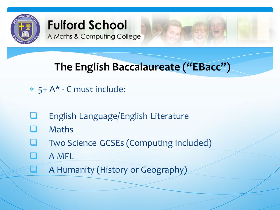 The English Baccalaureate ( EBacc )  5+ A* - C must include:  English Language/English Literature  Maths  Two Science GCSEs (Computing included)  A MFL  A Humanity (History or Geography)