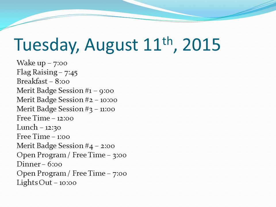 Tuesday, August 11 th, 2015 Wake up – 7:00 Flag Raising – 7:45 Breakfast – 8:00 Merit Badge Session #1 – 9:00 Merit Badge Session #2 – 10:00 Merit Badge Session #3 – 11:00 Free Time – 12:00 Lunch – 12:30 Free Time – 1:00 Merit Badge Session #4 – 2:00 Open Program / Free Time – 3:00 Dinner – 6:00 Open Program / Free Time – 7:00 Lights Out – 10:00