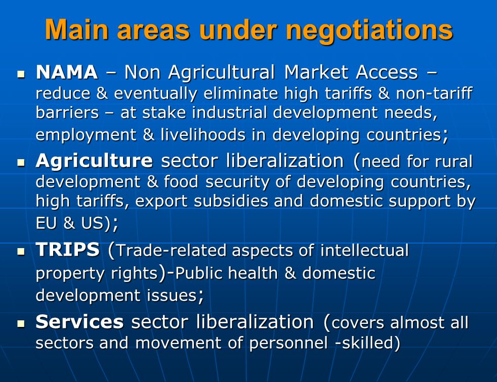 Main areas under negotiations NAMA – Non Agricultural Market Access – reduce & eventually eliminate high tariffs & non-tariff barriers – at stake industrial development needs, employment & livelihoods in developing countries ; NAMA – Non Agricultural Market Access – reduce & eventually eliminate high tariffs & non-tariff barriers – at stake industrial development needs, employment & livelihoods in developing countries ; Agriculture sector liberalization ( need for rural development & food security of developing countries, high tariffs, export subsidies and domestic support by EU & US) ; Agriculture sector liberalization ( need for rural development & food security of developing countries, high tariffs, export subsidies and domestic support by EU & US) ; TRIPS ( Trade-related aspects of intellectual property rights )- Public health & domestic development issues ; TRIPS ( Trade-related aspects of intellectual property rights )- Public health & domestic development issues ; Services sector liberalization ( covers almost all sectors and movement of personnel -skilled) Services sector liberalization ( covers almost all sectors and movement of personnel -skilled)