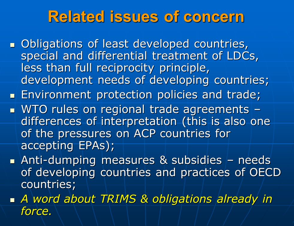 Related issues of concern Obligations of least developed countries, special and differential treatment of LDCs, less than full reciprocity principle, development needs of developing countries; Obligations of least developed countries, special and differential treatment of LDCs, less than full reciprocity principle, development needs of developing countries; Environment protection policies and trade; Environment protection policies and trade; WTO rules on regional trade agreements – differences of interpretation (this is also one of the pressures on ACP countries for accepting EPAs); WTO rules on regional trade agreements – differences of interpretation (this is also one of the pressures on ACP countries for accepting EPAs); Anti-dumping measures & subsidies – needs of developing countries and practices of OECD countries; Anti-dumping measures & subsidies – needs of developing countries and practices of OECD countries; A word about TRIMS & obligations already in force.