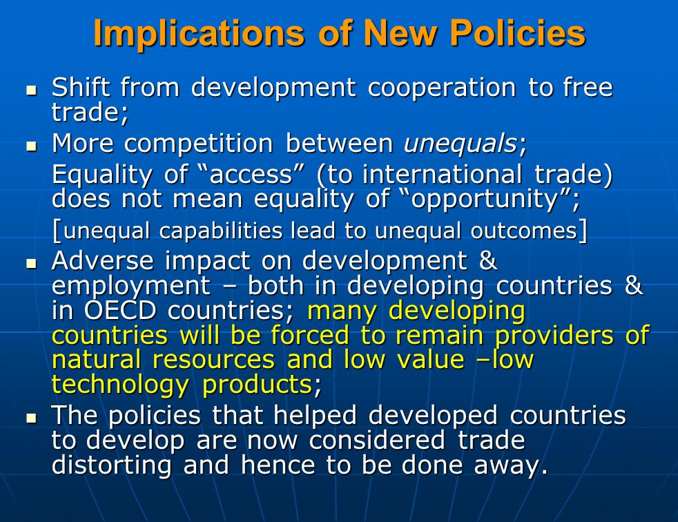 Implications of New Policies Shift from development cooperation to free trade; Shift from development cooperation to free trade; More competition between unequals; More competition between unequals; Equality of access (to international trade) does not mean equality of opportunity ; [ unequal capabilities lead to unequal outcomes ] Adverse impact on development & employment – both in developing countries & in OECD countries; many developing countries will be forced to remain providers of natural resources and low value –low technology products; Adverse impact on development & employment – both in developing countries & in OECD countries; many developing countries will be forced to remain providers of natural resources and low value –low technology products; The policies that helped developed countries to develop are now considered trade distorting and hence to be done away.