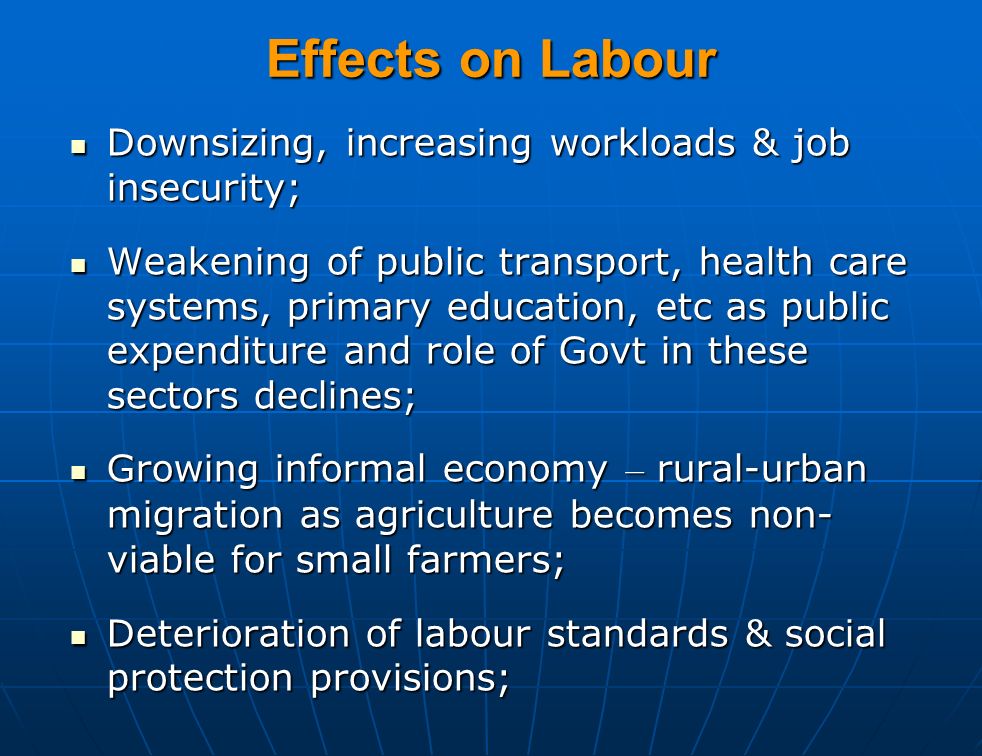Effects on Labour Downsizing, increasing workloads & job insecurity; Downsizing, increasing workloads & job insecurity; Weakening of public transport, health care systems, primary education, etc as public expenditure and role of Govt in these sectors declines; Weakening of public transport, health care systems, primary education, etc as public expenditure and role of Govt in these sectors declines; Growing informal economy – rural-urban migration as agriculture becomes non- viable for small farmers; Growing informal economy – rural-urban migration as agriculture becomes non- viable for small farmers; Deterioration of labour standards & social protection provisions; Deterioration of labour standards & social protection provisions;