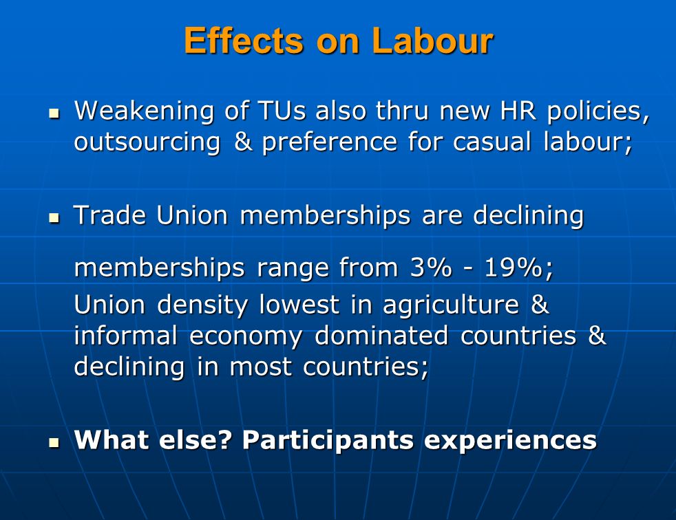 Effects on Labour Weakening of TUs also thru new HR policies, outsourcing & preference for casual labour; Weakening of TUs also thru new HR policies, outsourcing & preference for casual labour; Trade Union memberships are declining Trade Union memberships are declining memberships range from 3% - 19%; Union density lowest in agriculture & informal economy dominated countries & declining in most countries; What else.