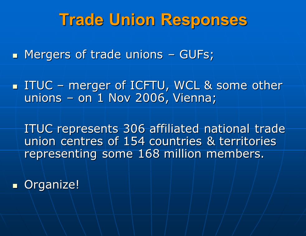 Trade Union Responses Mergers of trade unions – GUFs; Mergers of trade unions – GUFs; ITUC – merger of ICFTU, WCL & some other unions – on 1 Nov 2006, Vienna; ITUC – merger of ICFTU, WCL & some other unions – on 1 Nov 2006, Vienna; ITUC represents 306 affiliated national trade union centres of 154 countries & territories representing some 168 million members.