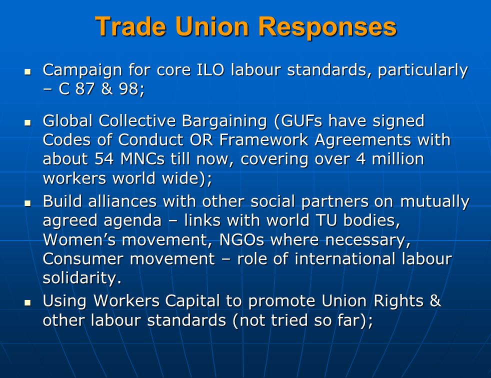 Trade Union Responses Campaign for core ILO labour standards, particularly – C 87 & 98; Campaign for core ILO labour standards, particularly – C 87 & 98; Global Collective Bargaining (GUFs have signed Codes of Conduct OR Framework Agreements with about 54 MNCs till now, covering over 4 million workers world wide); Global Collective Bargaining (GUFs have signed Codes of Conduct OR Framework Agreements with about 54 MNCs till now, covering over 4 million workers world wide); Build alliances with other social partners on mutually agreed agenda – links with world TU bodies, Women’s movement, NGOs where necessary, Consumer movement – role of international labour solidarity.