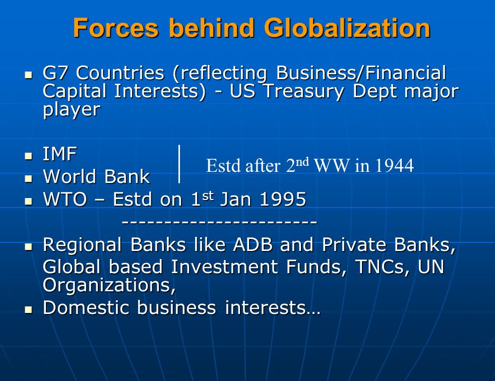 Forces behind Globalization G7 Countries (reflecting Business/Financial Capital Interests) - US Treasury Dept major player G7 Countries (reflecting Business/Financial Capital Interests) - US Treasury Dept major player IMF IMF World Bank World Bank WTO – Estd on 1 st Jan 1995 WTO – Estd on 1 st Jan Regional Banks like ADB and Private Banks, Regional Banks like ADB and Private Banks, Global based Investment Funds, TNCs, UN Organizations, Domestic business interests… Domestic business interests… Estd after 2 nd WW in 1944