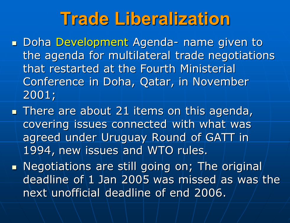 Trade Liberalization Doha Development Agenda- name given to the agenda for multilateral trade negotiations that restarted at the Fourth Ministerial Conference in Doha, Qatar, in November 2001; Doha Development Agenda- name given to the agenda for multilateral trade negotiations that restarted at the Fourth Ministerial Conference in Doha, Qatar, in November 2001; There are about 21 items on this agenda, covering issues connected with what was agreed under Uruguay Round of GATT in 1994, new issues and WTO rules.
