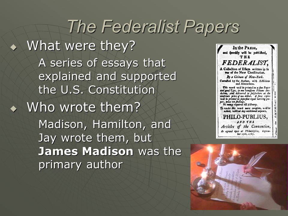 who wrote the federalists essays The federalist papers were collected and published in book form in 1788 the writer, publius, was later revealed to be a group pen name for alexander hamilton, james madison and john jayat first, the 85 essays were referred to as the federalist. who wrote the federalists essays The federalist papers were collected and published in book form in 1788 the writer, publius, was later revealed to be a group pen name for alexander hamilton, james madison and john jayat first, the 85 essays were referred to as the federalist.