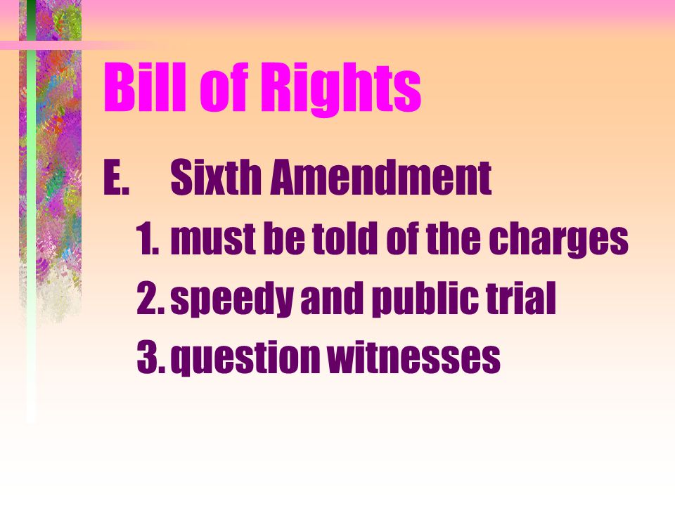 Bill of Rights E.Sixth Amendment 1.must be told of the charges 2.speedy and public trial 3.question witnesses