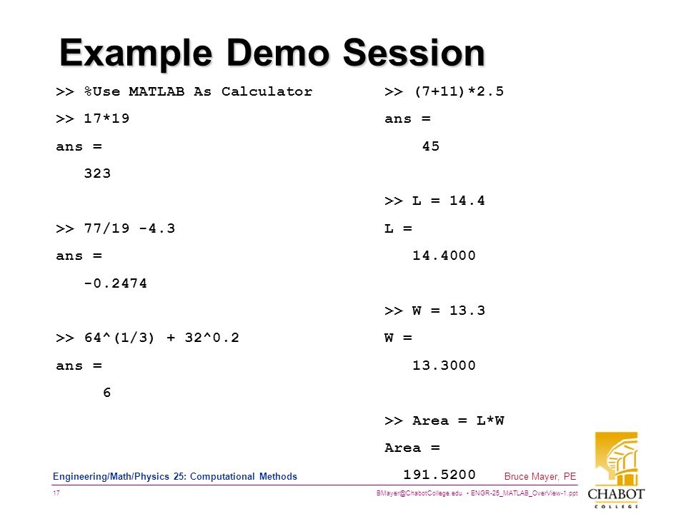 ENGR-25_MATLAB_OverView-1.ppt 17 Bruce Mayer, PE Engineering/Math/Physics 25: Computational Methods Example Demo Session >> %Use MATLAB As Calculator >> 17*19 ans = 323 >> 77/ ans = >> 64^(1/3) + 32^0.2 ans = 6 >> (7+11)*2.5 ans = 45 >> L = 14.4 L = >> W = 13.3 W = >> Area = L*W Area =