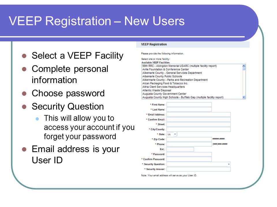 VEEP Registration – New Users Select a VEEP Facility Complete personal information Choose password Security Question This will allow you to access your account if you forget your password  address is your User ID