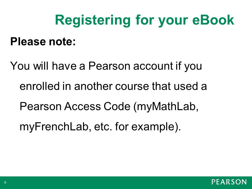 Registering for your eBook 6 Please note: You will have a Pearson account if you enrolled in another course that used a Pearson Access Code (myMathLab, myFrenchLab, etc.