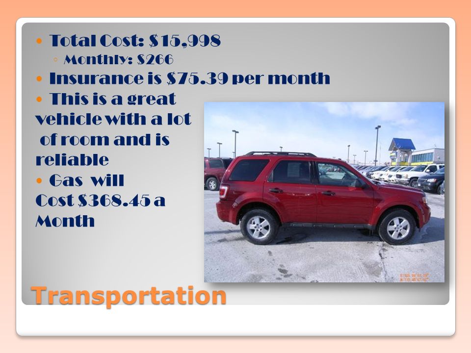 Transportation Total Cost: $15,998 ◦ Monthly: $266 Insurance is $75.39 per month This is a great vehicle with a lot of room and is reliable Gas will Cost $ a Month