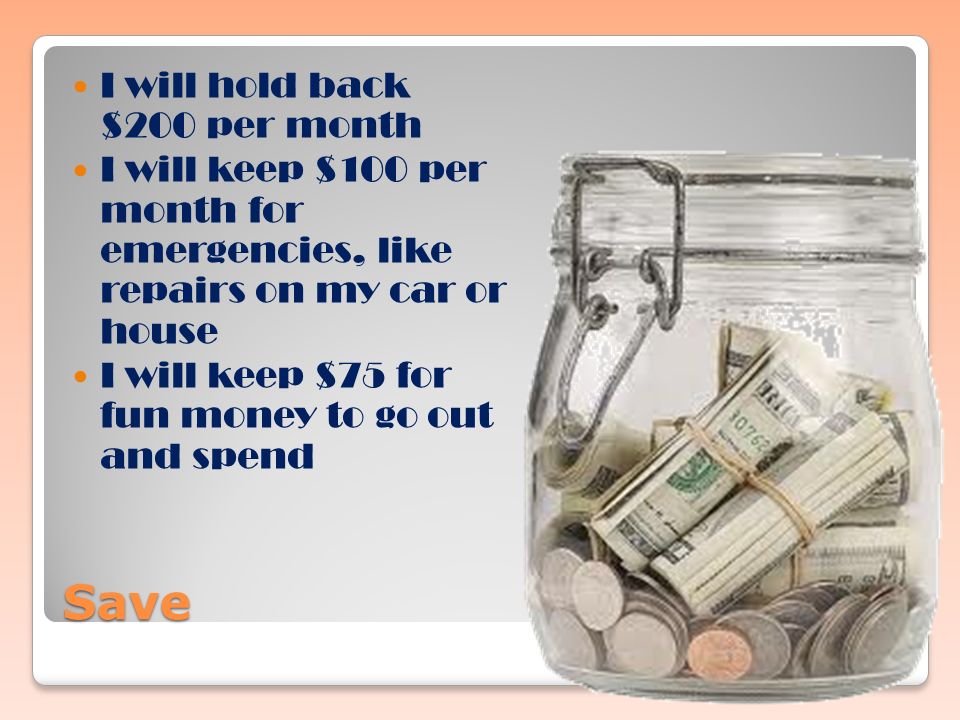 Save I will hold back $200 per month I will keep $100 per month for emergencies, like repairs on my car or house I will keep $75 for fun money to go out and spend