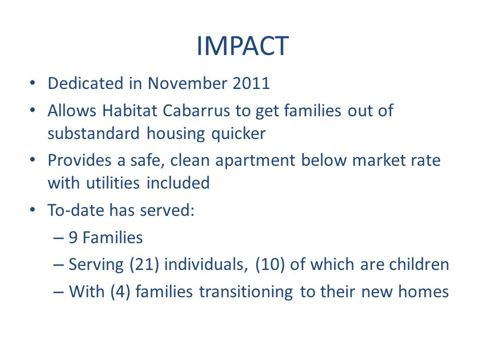 IMPACT Dedicated in November 2011 Allows Habitat Cabarrus to get families out of substandard housing quicker Provides a safe, clean apartment below market rate with utilities included To-date has served: – 9 Families – Serving (21) individuals, (10) of which are children – With (4) families transitioning to their new homes