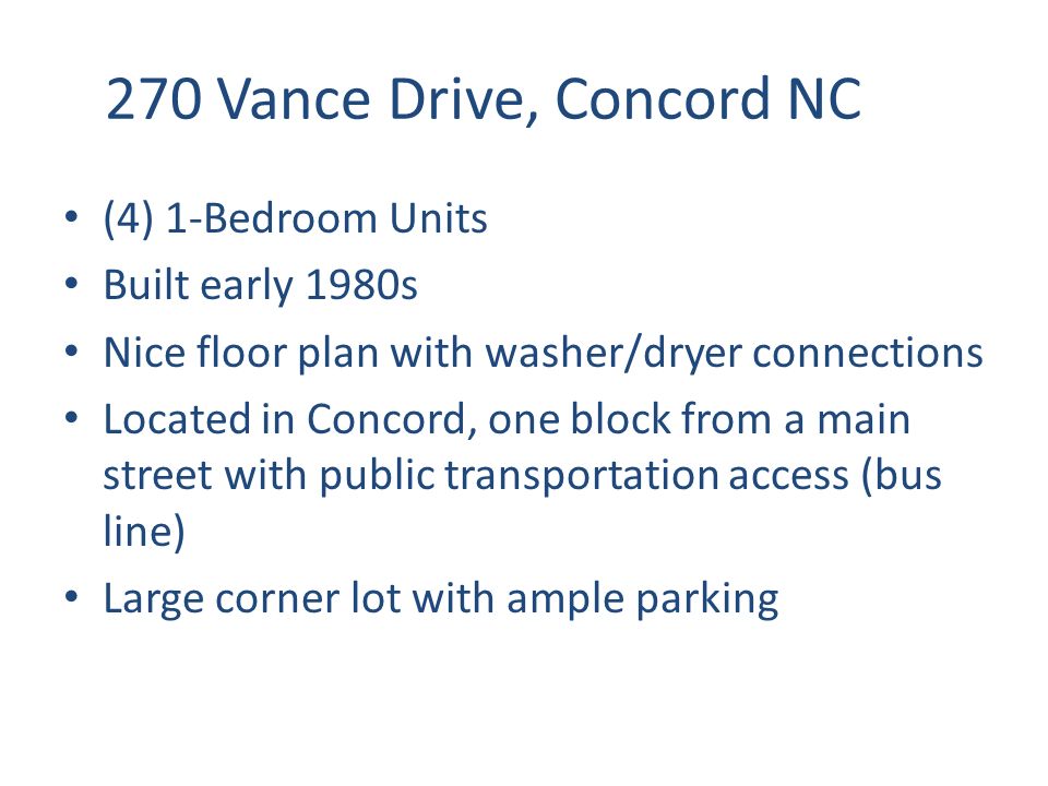 270 Vance Drive, Concord NC (4) 1-Bedroom Units Built early 1980s Nice floor plan with washer/dryer connections Located in Concord, one block from a main street with public transportation access (bus line) Large corner lot with ample parking
