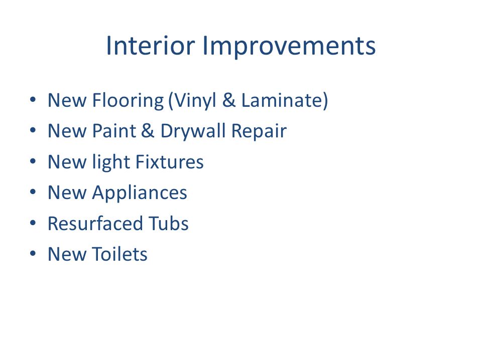 Interior Improvements New Flooring (Vinyl & Laminate) New Paint & Drywall Repair New light Fixtures New Appliances Resurfaced Tubs New Toilets