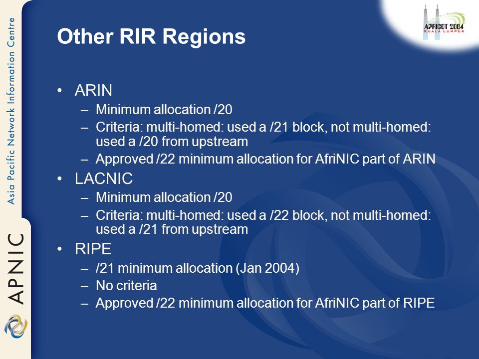 Other RIR Regions ARIN –Minimum allocation /20 –Criteria: multi-homed: used a /21 block, not multi-homed: used a /20 from upstream –Approved /22 minimum allocation for AfriNIC part of ARIN LACNIC –Minimum allocation /20 –Criteria: multi-homed: used a /22 block, not multi-homed: used a /21 from upstream RIPE –/21 minimum allocation (Jan 2004) –No criteria –Approved /22 minimum allocation for AfriNIC part of RIPE