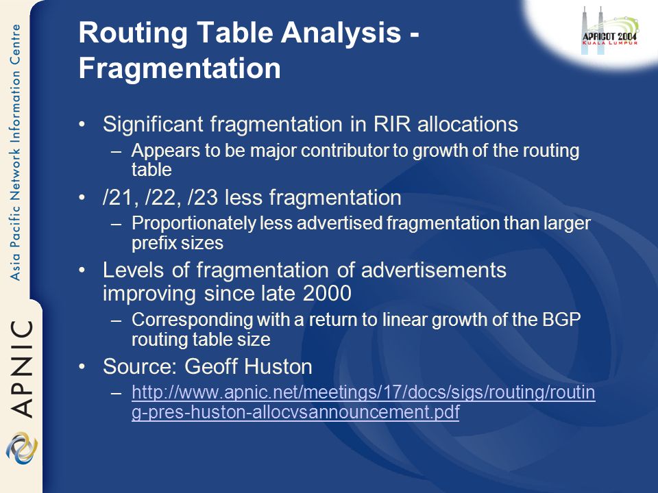 Routing Table Analysis - Fragmentation Significant fragmentation in RIR allocations –Appears to be major contributor to growth of the routing table /21, /22, /23 less fragmentation –Proportionately less advertised fragmentation than larger prefix sizes Levels of fragmentation of advertisements improving since late 2000 –Corresponding with a return to linear growth of the BGP routing table size Source: Geoff Huston –  g-pres-huston-allocvsannouncement.pdfhttp://  g-pres-huston-allocvsannouncement.pdf