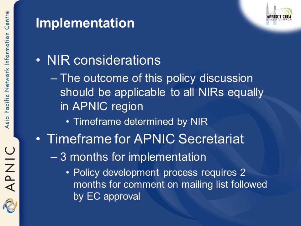 Implementation NIR considerations –The outcome of this policy discussion should be applicable to all NIRs equally in APNIC region Timeframe determined by NIR Timeframe for APNIC Secretariat –3 months for implementation Policy development process requires 2 months for comment on mailing list followed by EC approval