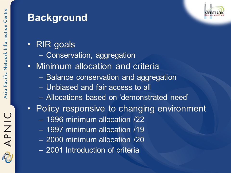 Background RIR goals –Conservation, aggregation Minimum allocation and criteria –Balance conservation and aggregation –Unbiased and fair access to all –Allocations based on ‘demonstrated need’ Policy responsive to changing environment –1996 minimum allocation /22 –1997 minimum allocation /19 –2000 minimum allocation /20 –2001 Introduction of criteria